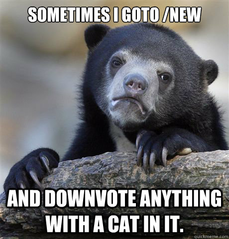 Sometimes I goto /new and downvote anything with a cat in it.  Confession Bear