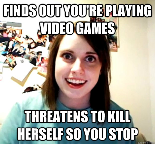 Finds out you're playing video games Threatens to kill herself so you stop  Overly Attached Girlfriend
