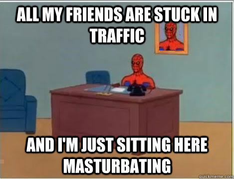 all my friends are stuck in traffic AND I'M JUST SITTING HERE masturbating  And im just sitting here