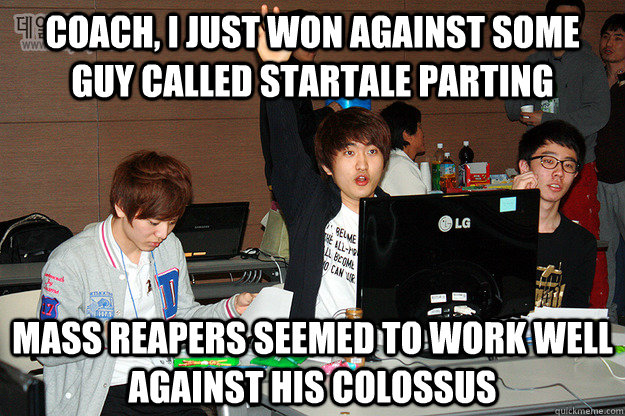 COACH, I JUST WON AGAINST SOME GUY CALLED STARTALE PARTING MASS REAPERS SEEMED TO WORK WELL AGAINST HIS COLOSSUS  Studious Flash