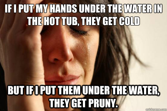 If i put my hands under the water in the hot tub, they get cold but if i put them under the water, they get pruny.  First World Problems