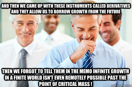 And then we came up with these instruments called derivatives and they allow us to borrow growth from the future  Then we forgot to tell them in the memo infinite growth in a finite world isn't even remotely possible past the point of critical mass !   Laughing Businessmen