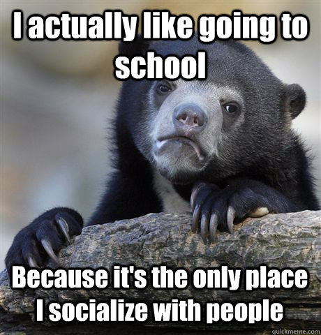 I actually like going to school Because it's the only place I socialize with people  Confession Bear