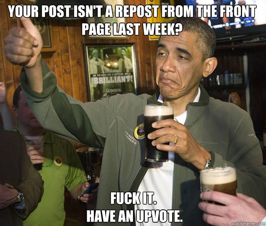 Your post isn't a repost from the front page last week? Fuck it.
 Have an upvote.   Upvoting Obama