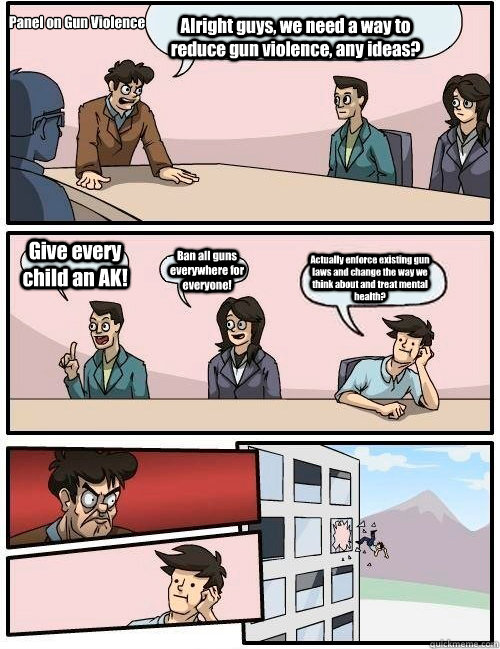 Alright guys, we need a way to reduce gun violence, any ideas? Give every child an AK! Ban all guns everywhere for everyone! Actually enforce existing gun laws and change the way we think about and treat mental health? Panel on Gun Violence  Boardroom Suggestion