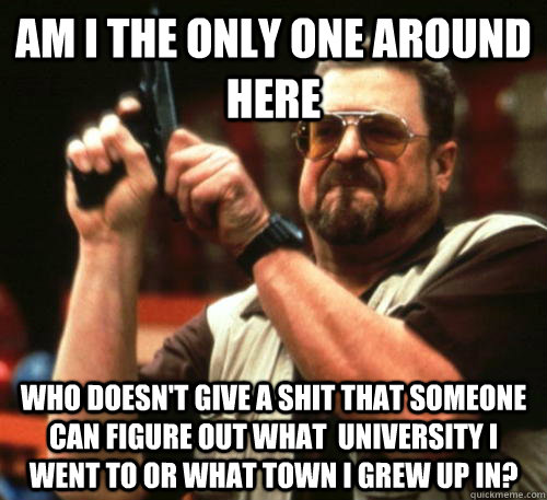 Am i the only one around here who doesn't give a shit that someone can figure out what  university i went to or what town i grew up in?  Am I The Only One Around Here