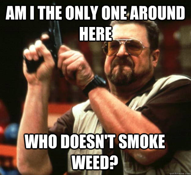 am I the only one around here Who doesn't smoke weed?  Angry Walter