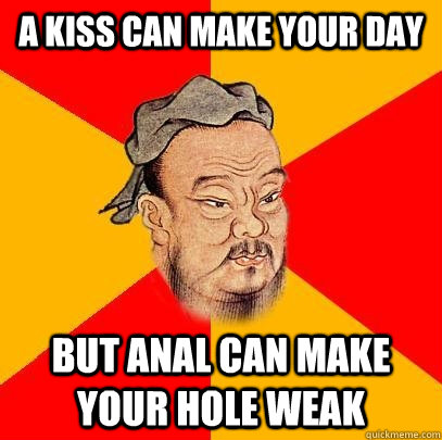 A KISS CAN MAKE YOUR DAY BUT ANAL CAN MAKE YOUR HOLE WEAK  Confucius says