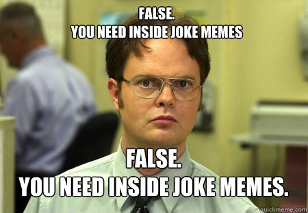 FALSE.  
YOU NEED inside joke memes FALSE.  
YOU NEED INSIDE JOKE MEMES.  Schrute