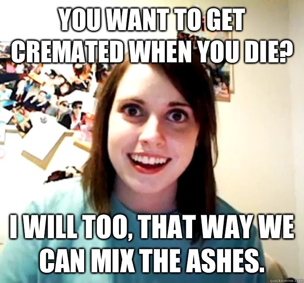 You want to get cremated when you die? I will too, that way we can mix the ashes.  Overly Attached Girlfriend