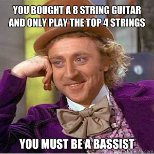 You bought a 8 string guitar and only play the top 4 strings You must be a bassist  willy wonka