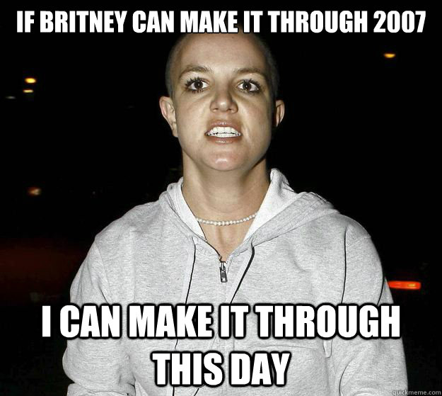 if britney can make it through 2007 I can make it through this day  