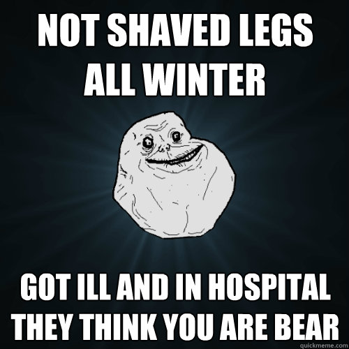 Not shaved legs all winter Got ill and in hospital they think you are bear  Forever Alone