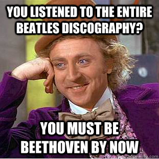 You listened to the entire Beatles discography? You must be beethoven by now  Creepy Wonka