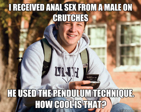 I received anal sex from a male on crutches He used the pendulum technique.
How cool is that?  College Freshman