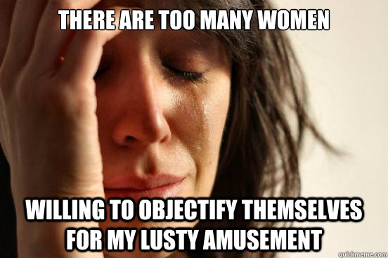 There are too many women willing to objectify themselves for my lusty amusement  First World Problems