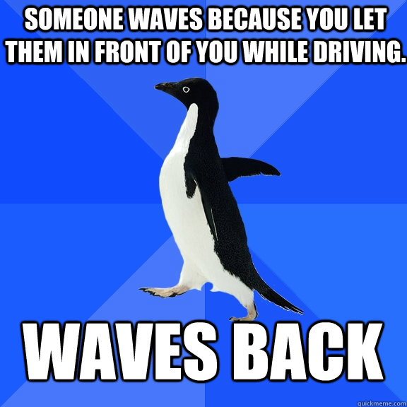 Someone waves because you let them in front of you while driving.  Waves back  Socially Awkward Penguin