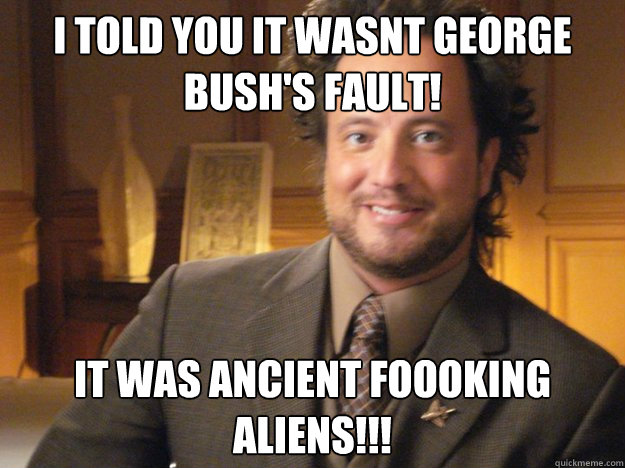 I told you it wasnt George Bush's Fault! It was Ancient Foooking Aliens!!!   