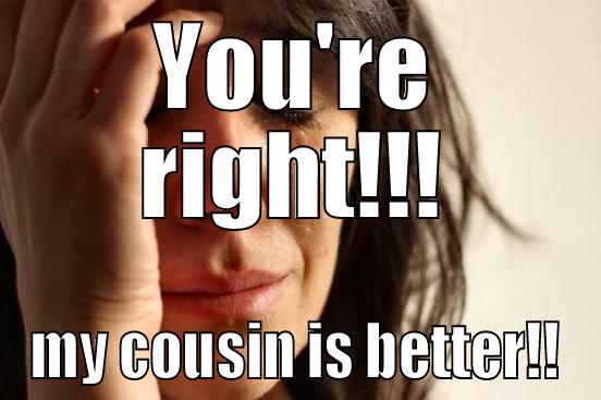 YOU'RE RIGHT!!! MY COUSIN IS BETTER!! First World Problems