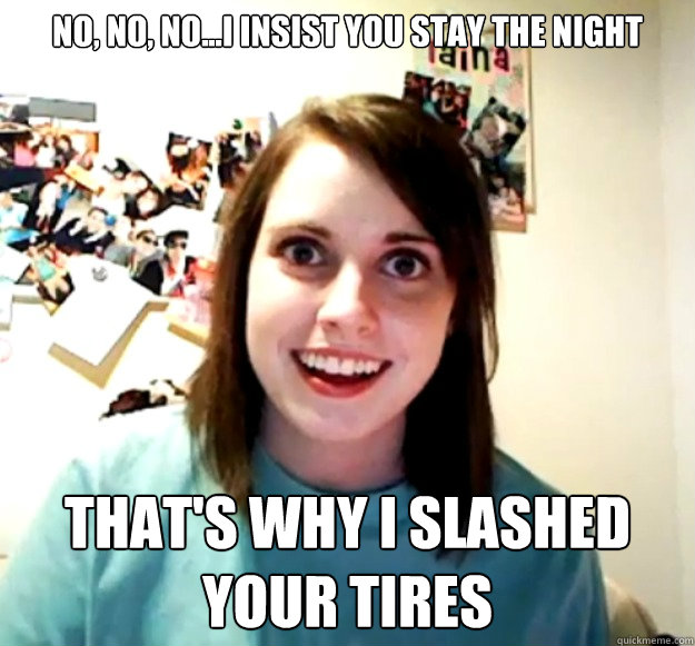 No, no, no...I insist you stay the night That's why i slashed your tires  Overly Attached Girlfriend