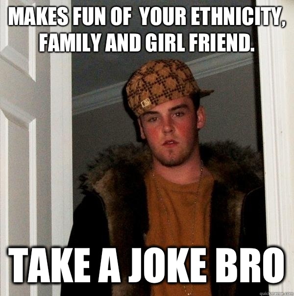 Makes fun of  your ethnicity, family and girl friend. Take a joke bro - Makes fun of  your ethnicity, family and girl friend. Take a joke bro  Misc