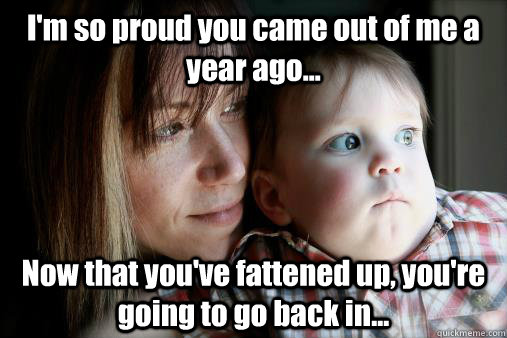 I'm so proud you came out of me a year ago... Now that you've fattened up, you're going to go back in...  Creeped Out Baby