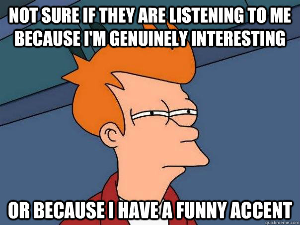 Not sure if they are listening to me because I'm genuinely interesting Or because I have a funny accent  Futurama Fry