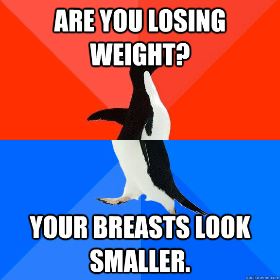 Are you losing weight? Your breasts look smaller.  Socially Awesome Awkward Penguin