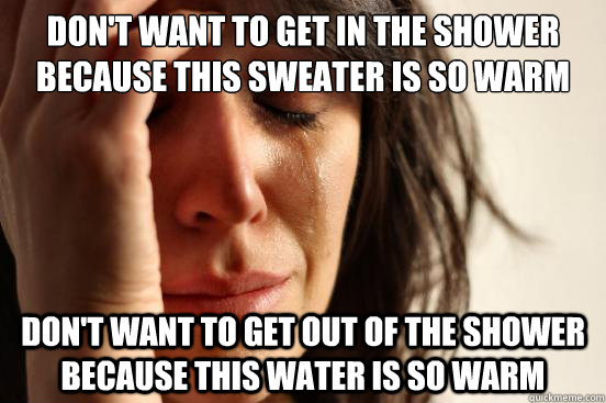 Don't want to get in the shower because this sweater is so warm Don't want to get out of the shower because this water is so warm  First World Problems