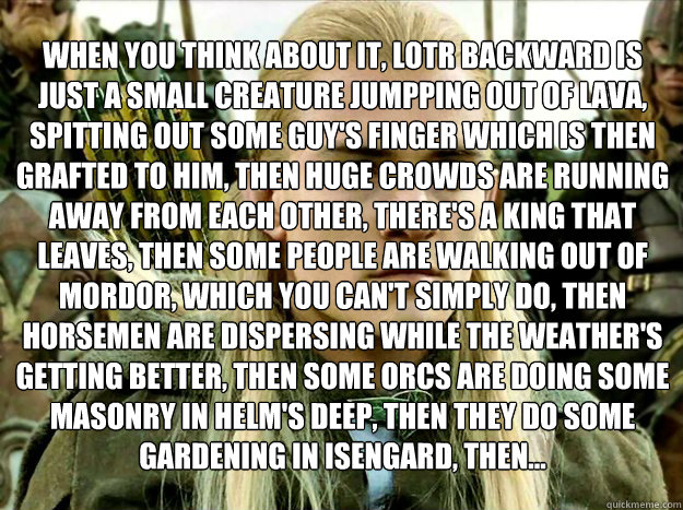 when you think about it, LOTR backward is just a small creature jumpping out of lava, spitting out some guy's finger which is then grafted to him, then huge crowds are running away from each other, there's a king that leaves, then some people are walking   