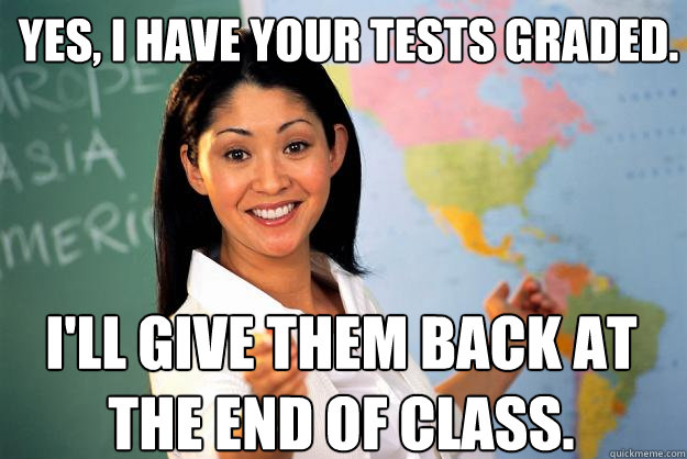 Yes, I have your tests graded. I'll give them back at the end of class. - Yes, I have your tests graded. I'll give them back at the end of class.  Unhelpful High School Teacher