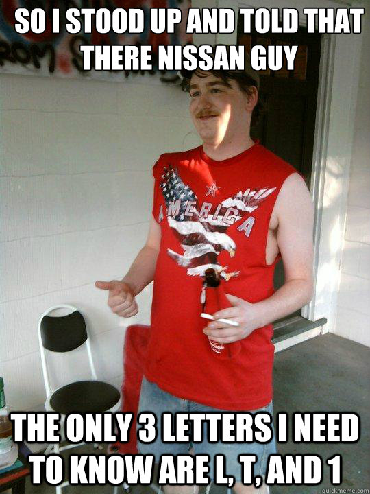 So I stood up and told that there nissan guy The only 3 letters I need to know are L, T, and 1  Redneck Randal