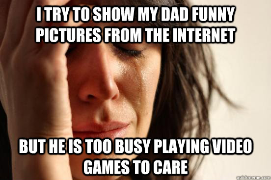 i try to show my dad funny pictures from the internet but he is too busy playing video games to care  First World Problems