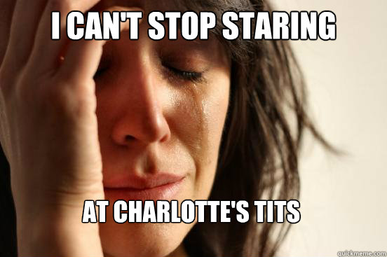 I can't stop staring at charlotte's tits  First World Problems