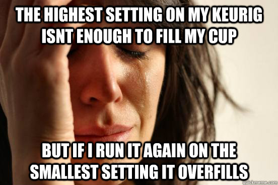 the highest setting on my keurig isnt enough to fill my cup but if i run it again on the smallest setting it overfills  First World Problems
