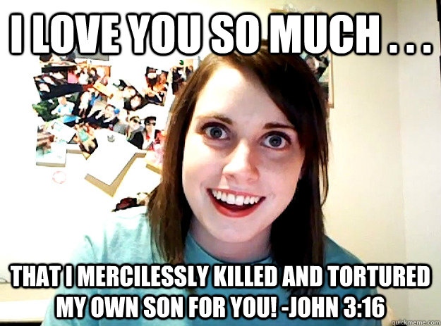 I love you so much . . . That I mercilessly killed and tortured my own son for you! -John 3:16  crazy girlfriend