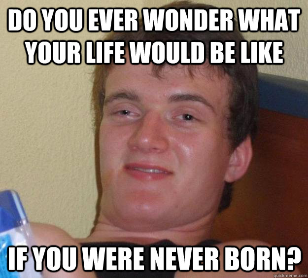 Do you ever wonder what your life would be like if you were never born? - Do you ever wonder what your life would be like if you were never born?  10 Guy