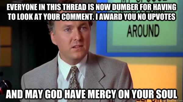 everyone in this thread is now dumber for having to look at your comment. I award you no upvotes and may god have mercy on your soul - everyone in this thread is now dumber for having to look at your comment. I award you no upvotes and may god have mercy on your soul  may god have mercy