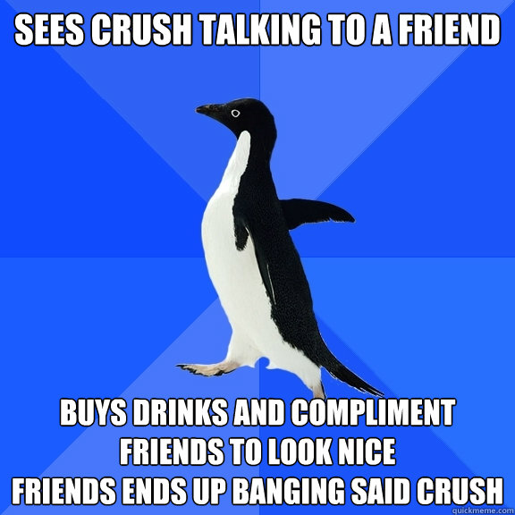 Sees crush talking to a friend
 Buys drinks and compliment friends to look nice
Friends ends up banging said crush  Socially Awkward Penguin