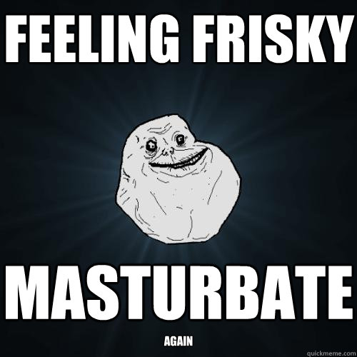 feeling frisky masturbate again  Forever Alone