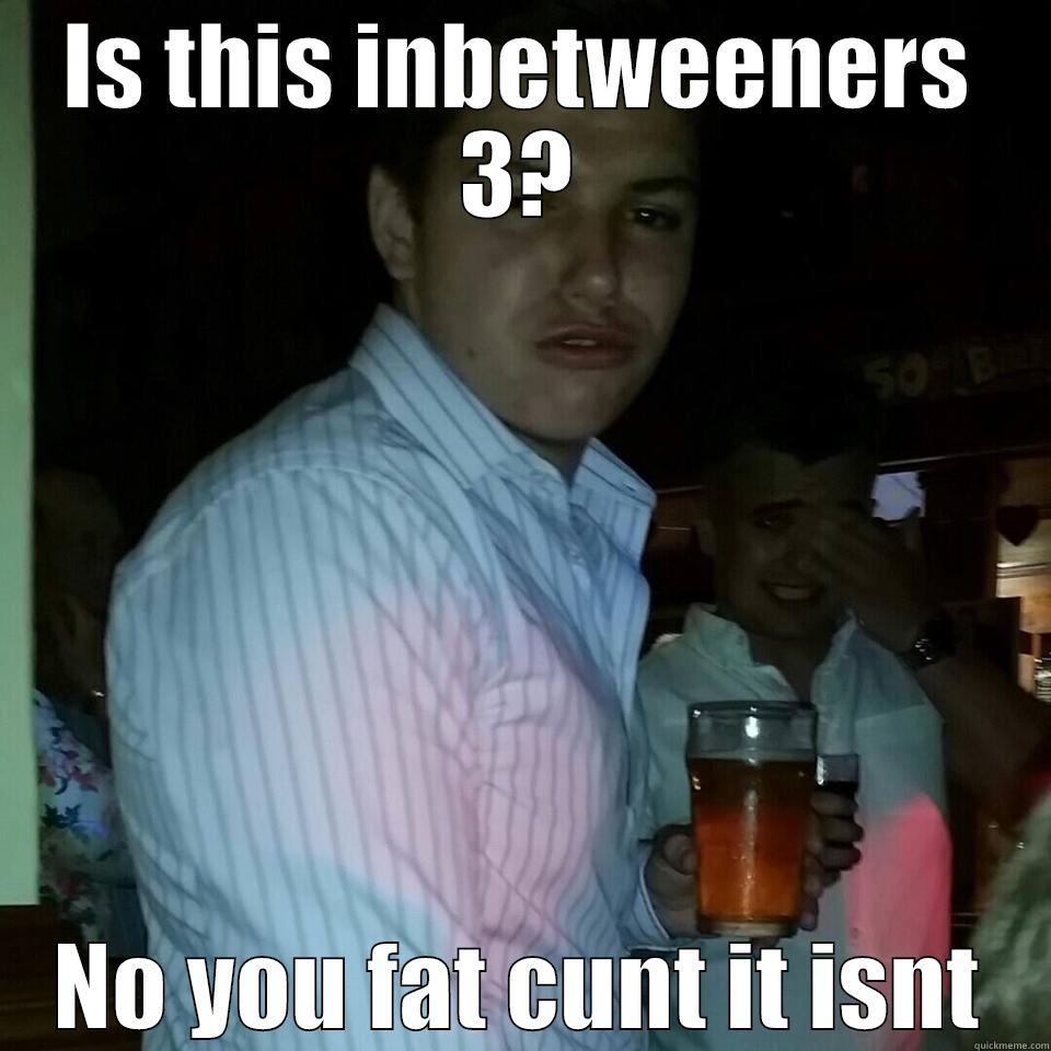 IS THIS INBETWEENERS 3? NO YOU FAT CUNT IT ISNT Misc