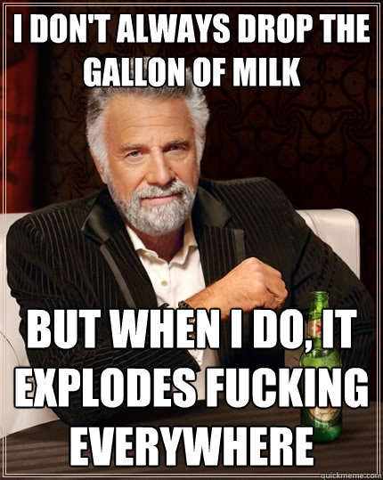 I don't always drop the gallon of milk but when I do, it explodes fucking everywhere  The Most Interesting Man In The World