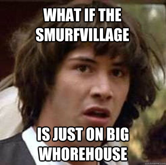 what if the smurfvillage is just on big whorehouse  conspiracy keanu