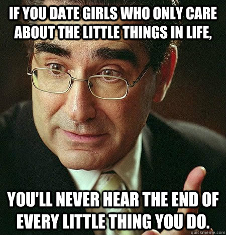 if you date girls who only care about the little things in life, You'll never hear the end of every little thing you do.  