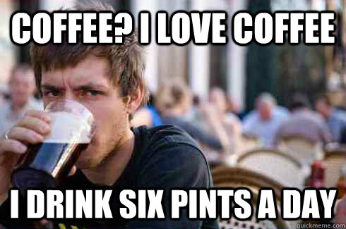 Coffee? I love coffee I drink six pints a day  Lazy College Senior