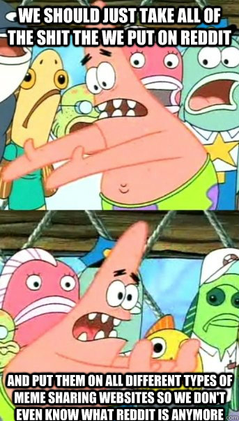 we should just take all of the shit the we put on reddit and put them on all different types of meme sharing websites so we don't even know what reddit is anymore  Push it somewhere else Patrick