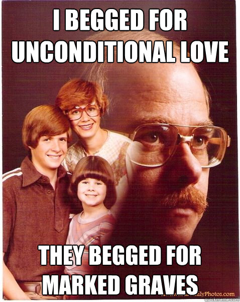 I begged for unconditional love They begged for marked graves  Vengeance Dad