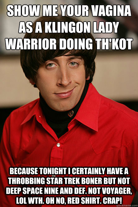 Show me your vagina as a klingon lady warrior doing th'kot because tonight i certainly have a throbbing star trek boner but not deep space nine and def. not voyager, lol wth. oh no, red shirt. crap!  Pickup Line Scientist