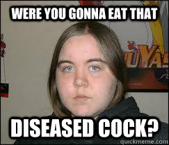 WERE YOU GONNA EAT THAT DISEASED COCK?  