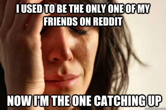 I used to be the only one of my friends on reddit  Now I'm the one catching up  First World Problems